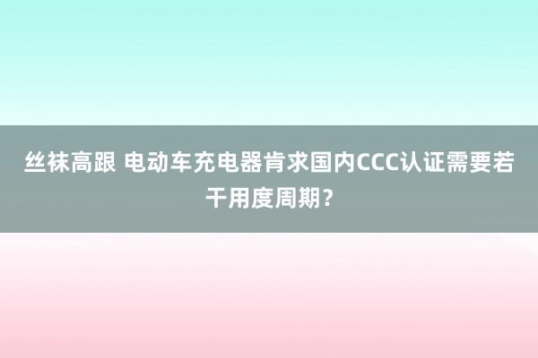 丝袜高跟 电动车充电器肯求国内CCC认证需要若干用度周期？