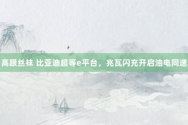 高跟丝袜 比亚迪超等e平台，兆瓦闪充开启油电同速