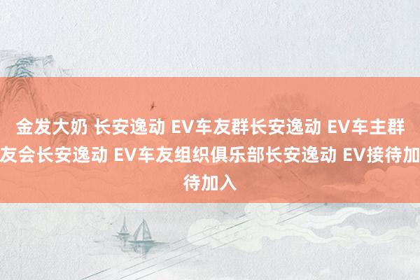 金发大奶 长安逸动 EV车友群长安逸动 EV车主群车友会长安逸动 EV车友组织俱乐部长安逸动 EV接待加入