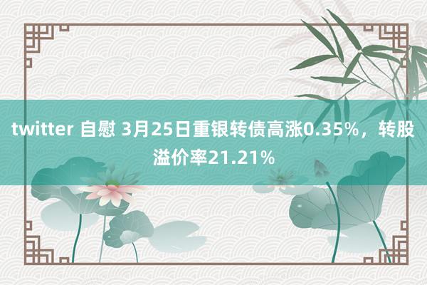 twitter 自慰 3月25日重银转债高涨0.35%，转股溢价率21.21%