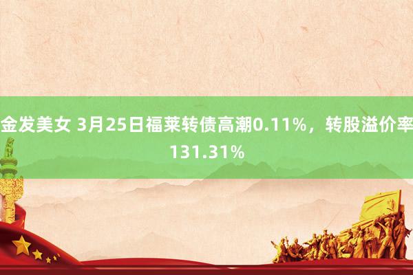 金发美女 3月25日福莱转债高潮0.11%，转股溢价率131.31%