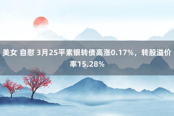美女 自慰 3月25平素银转债高涨0.17%,转股溢价率15.28%