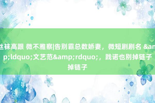 丝袜高跟 微不雅察|告别霸总数娇妻，微短剧剧名 &ldquo;文艺范&rdquo;，践诺也别掉链子