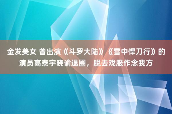 金发美女 曾出演《斗罗大陆》《雪中悍刀行》的演员高泰宇晓谕退圈，脱去戏服作念我方