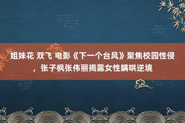 姐妹花 双飞 电影《下一个台风》聚焦校园性侵，张子枫张伟丽揭露女性瞒哄逆境