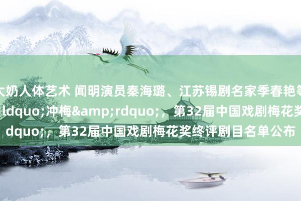 大奶人体艺术 闻明演员秦海璐、江苏锡剧名家季春艳等17东说念主&ldquo;冲梅&rdquo;，第32届中国戏剧梅花奖终评剧目名单公布