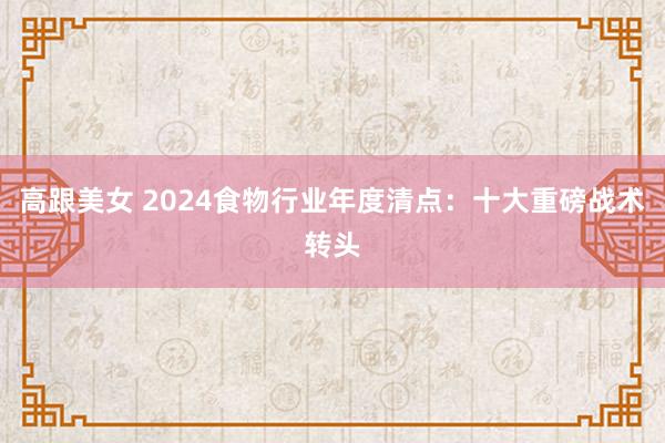 高跟美女 2024食物行业年度清点：十大重磅战术转头