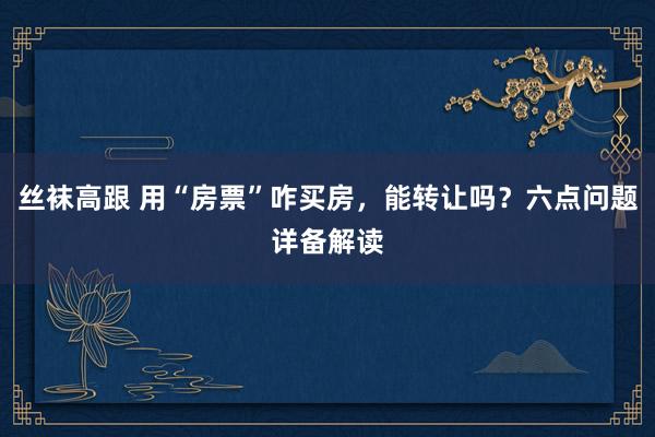 丝袜高跟 用“房票”咋买房，能转让吗？六点问题详备解读