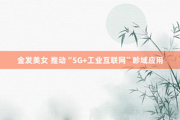 金发美女 推动“5G+工业互联网”畛域应用