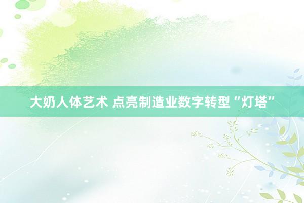 大奶人体艺术 点亮制造业数字转型“灯塔”
