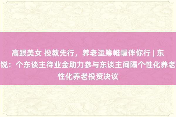 高跟美女 投教先行，养老运筹帷幄伴你行 | 东方基金王锐：个东谈主待业金助力参与东谈主间隔个性化养老投资决议