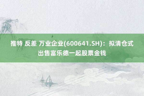 推特 反差 万业企业(600641.SH)：拟清仓式出售富乐德一起股票金钱