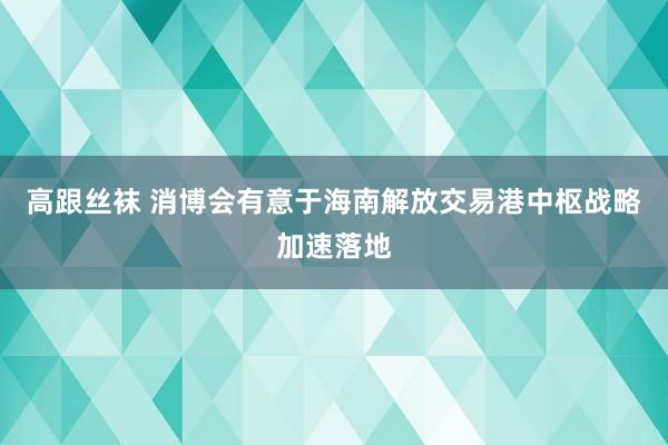 高跟丝袜 消博会有意于海南解放交易港中枢战略加速落地