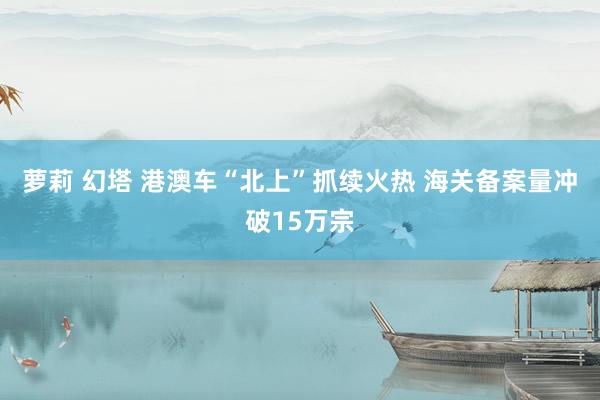 萝莉 幻塔 港澳车“北上”抓续火热 海关备案量冲破15万宗