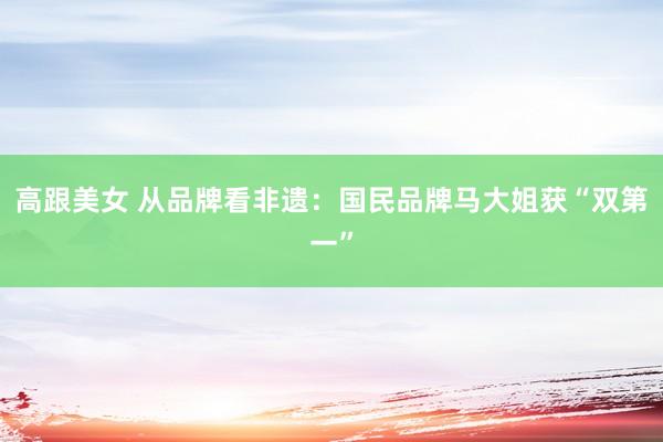 高跟美女 从品牌看非遗：国民品牌马大姐获“双第一”