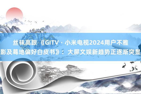 丝袜高跟 《GITV · 小米电视2024用户不雅影及蓦地偏好白皮书》：大屏文娱新趋势正逐渐突显