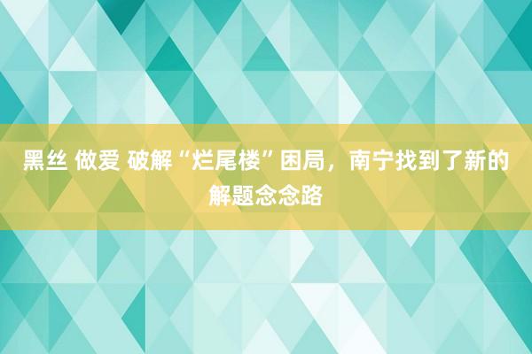 黑丝 做爱 破解“烂尾楼”困局，南宁找到了新的解题念念路