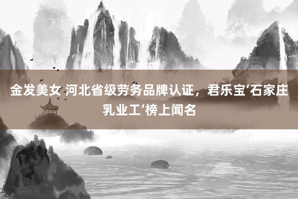 金发美女 河北省级劳务品牌认证，君乐宝‘石家庄乳业工’榜上闻名