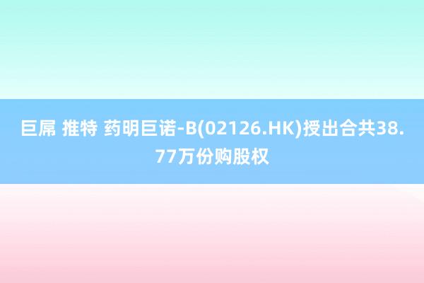 巨屌 推特 药明巨诺-B(02126.HK)授出合共38.77万份购股权