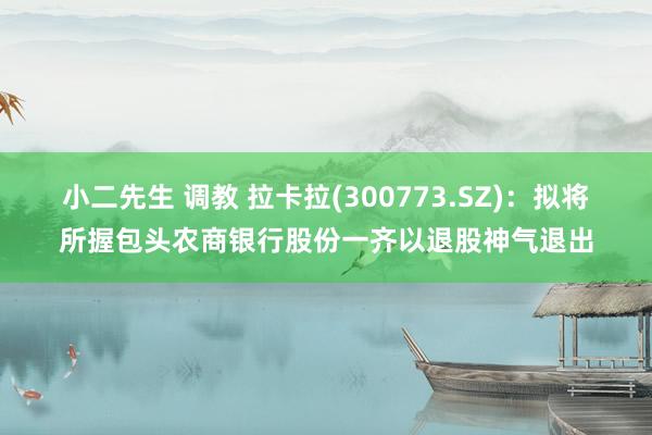小二先生 调教 拉卡拉(300773.SZ)：拟将所握包头农商银行股份一齐以退股神气退出