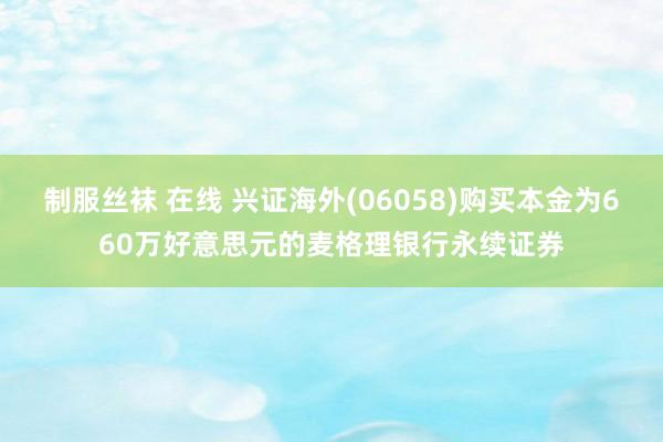 制服丝袜 在线 兴证海外(06058)购买本金为660万好意思元的麦格理银行永续证券