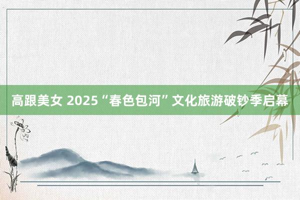 高跟美女 2025“春色包河”文化旅游破钞季启幕