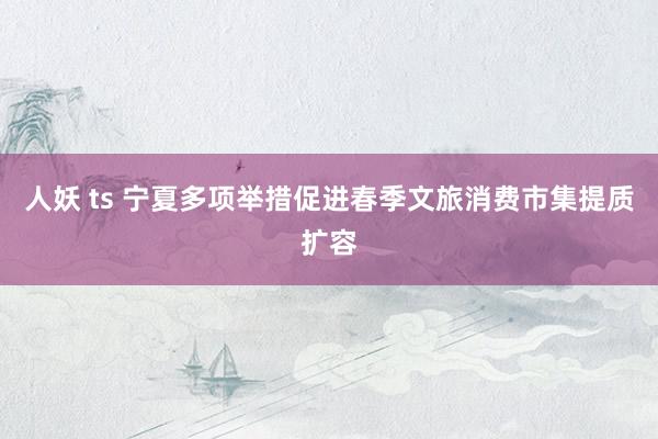 人妖 ts 宁夏多项举措促进春季文旅消费市集提质扩容