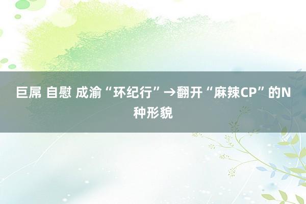 巨屌 自慰 成渝“环纪行”→翻开“麻辣CP”的N种形貌