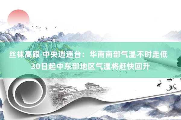 丝袜高跟 中央逍遥台：华南南部气温不时走低  30日起中东部地区气温将赶快回升
