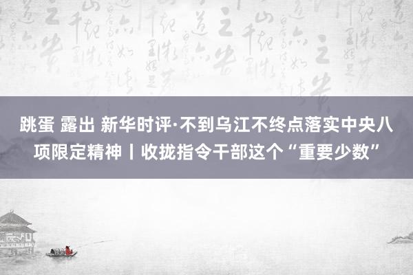 跳蛋 露出 新华时评·不到乌江不终点落实中央八项限定精神丨收拢指令干部这个“重要少数”