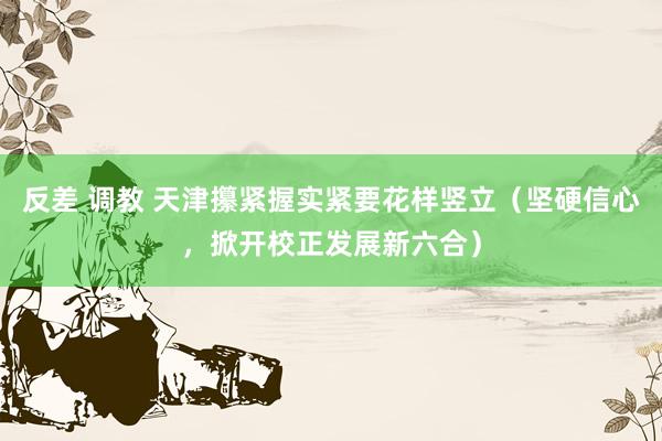反差 调教 天津攥紧握实紧要花样竖立（坚硬信心，掀开校正发展新六合）