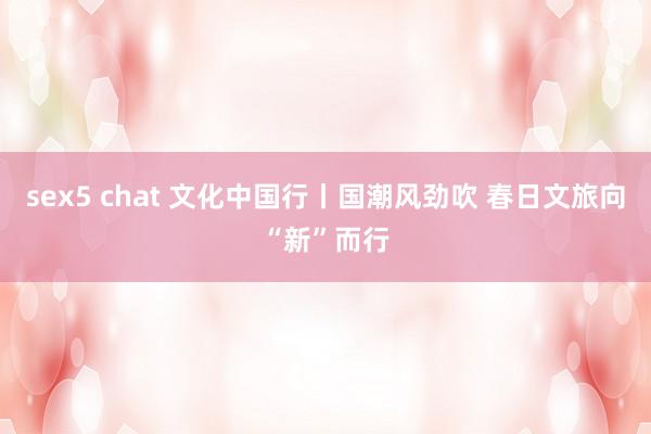 sex5 chat 文化中国行丨国潮风劲吹 春日文旅向“新”而行