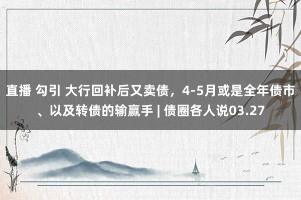 直播 勾引 大行回补后又卖债，4-5月或是全年债市、以及转债的输赢手 | 债圈各人说03.27