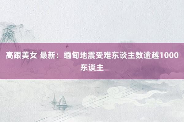 高跟美女 最新：缅甸地震受难东谈主数逾越1000东谈主