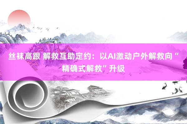 丝袜高跟 解救互助定约：以AI激动户外解救向“精确式解救”升级