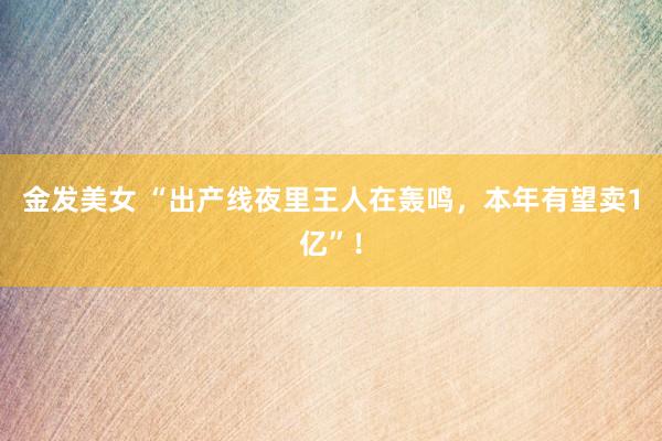 金发美女 “出产线夜里王人在轰鸣，本年有望卖1亿”！