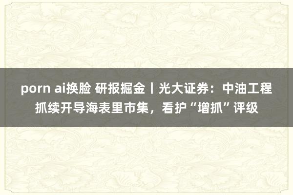 porn ai换脸 研报掘金丨光大证券：中油工程抓续开导海表里市集，看护“增抓”评级