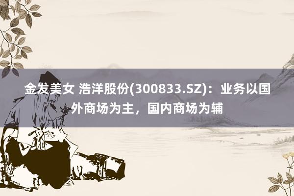 金发美女 浩洋股份(300833.SZ):业务以国外商场为主,国内商场为辅