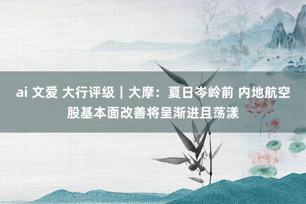 ai 文爱 大行评级｜大摩：夏日岑岭前 内地航空股基本面改善将呈渐进且荡漾
