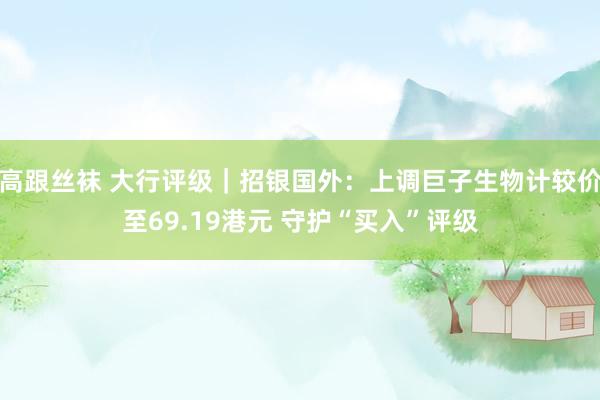 高跟丝袜 大行评级｜招银国外：上调巨子生物计较价至69.19港元 守护“买入”评级