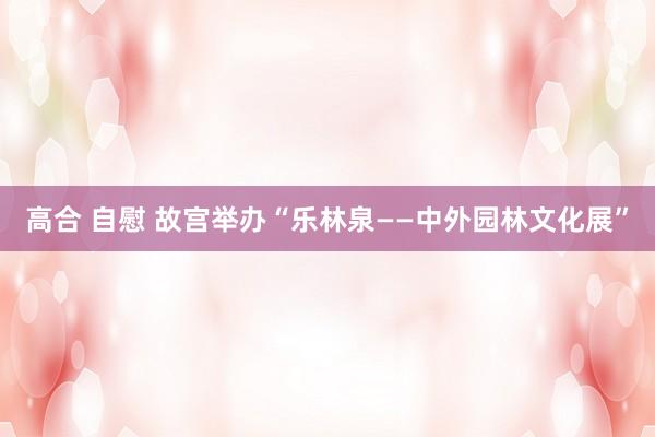 高合 自慰 故宫举办“乐林泉——中外园林文化展”