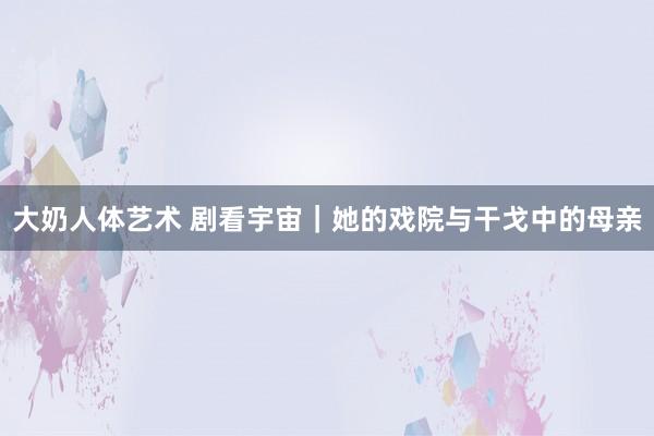 大奶人体艺术 剧看宇宙｜她的戏院与干戈中的母亲