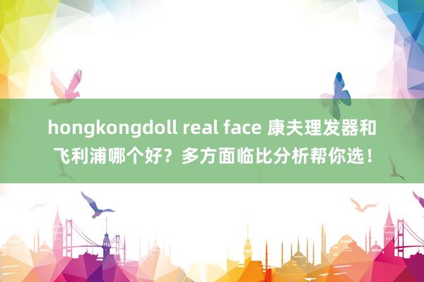 hongkongdoll real face 康夫理发器和飞利浦哪个好？多方面临比分析帮你选！