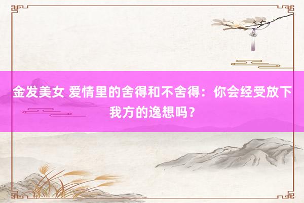 金发美女 爱情里的舍得和不舍得：你会经受放下我方的逸想吗？