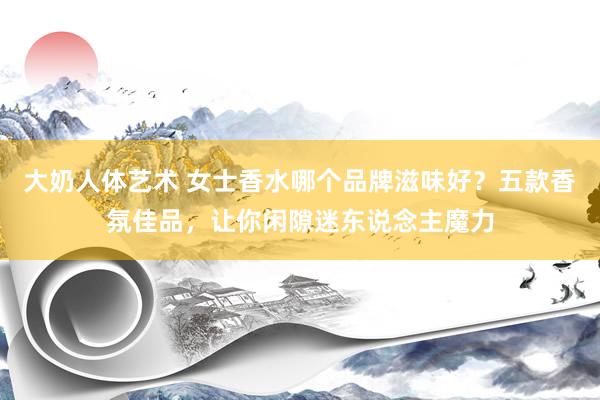 大奶人体艺术 女士香水哪个品牌滋味好？五款香氛佳品，让你闲隙迷东说念主魔力