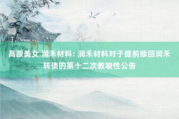 高跟美女 润禾材料: 润禾材料对于提前赎回润禾转债的第十二次教唆性公告