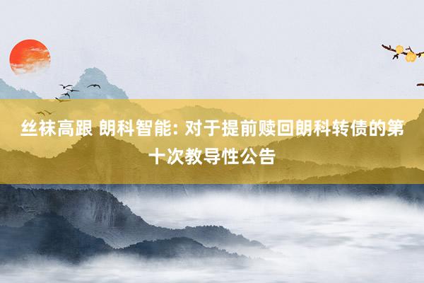 丝袜高跟 朗科智能: 对于提前赎回朗科转债的第十次教导性公告