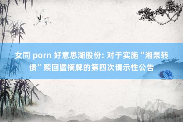 女同 porn 好意思湖股份: 对于实施“湘泵转债”赎回暨摘牌的第四次请示性公告