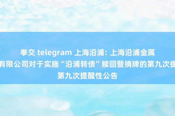 拳交 telegram 上海沿浦: 上海沿浦金属成品股份有限公司对于实施“沿浦转债”赎回暨摘牌的第九次提醒性公告