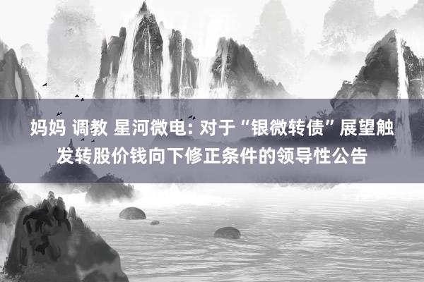 妈妈 调教 星河微电: 对于“银微转债”展望触发转股价钱向下修正条件的领导性公告